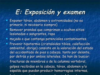 E: Exposición y examen Exponer tórax, abdomen y extremidades (no es primario, ni necesario siempre) Remover prendas que compriman u oculten sitios lesionados o sangrantes, ropa mojada o que contenga potenciales contaminantes. Prevenir hipotermia (cristaloides tibios, calefacción ambiental, abrigo) consiste en la valoración del estado del accidentado de pies a cabeza, tanto por delante, por detrás y por ambos laterales. Se han de buscar:  fracturas de miembros o de la columna vertebral,  golpes recibidos en la cabeza, tórax, abdomen y/o espalda que puedan producir hemorragias internas, lesiones, contusiones, quemaduras, dolor, etc.  