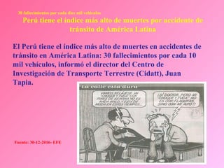 Dr. Eugenio Vargas Carbajal
CMP 11161 - RNE 4368
El Perú tiene el índice más alto de muertes en accidentes de
tránsito en América Latina: 30 fallecimientos por cada 10
mil vehículos, informó el director del Centro de
Investigación de Transporte Terrestre (Cidatt), Juan
Tapia.
30 fallecimientos por cada diez mil vehículos
Perú tiene el índice más alto de muertes por accidente de
tránsito de América Latina
Fuente: 30-12-2016- EFE
 