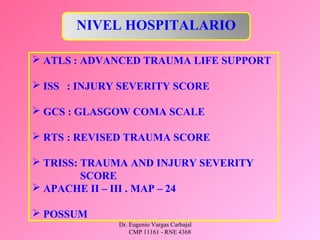 Dr. Eugenio Vargas Carbajal
CMP 11161 - RNE 4368
 ATLS : ADVANCED TRAUMA LIFE SUPPORT
 ISS : INJURY SEVERITY SCORE
 GCS : GLASGOW COMA SCALE
 RTS : REVISED TRAUMA SCORE
 TRISS: TRAUMA AND INJURY SEVERITY
SCORE
 APACHE II – III . MAP – 24
 POSSUM
NIVEL HOSPITALARIO
 