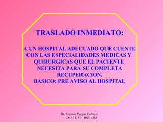 Dr. Eugenio Vargas Carbajal
CMP 11161 - RNE 4368
TRASLADO INMEDIATO:
A UN HOSPITAL ADECUADO QUE CUENTE
CON LAS ESPECIALIDADES MEDICAS Y
QUIRURGICAS QUE EL PACIENTE
NECESITA PARA SU COMPLETA
RECUPERACION.
BASICO: PRE AVISO AL HOSPITAL
 