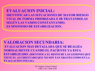 Dr. Eugenio Vargas Carbajal
CMP 11161 - RNE 4368
EVALUACION INICIAL:
IDENTIFICAR LAS SITUACIONES DE MAYOR RIESGO
VITAL DE FORMA PRIORIZADA E IR TRATANDOLAS
SEGÚN LAS VAMOS CONSTANTANDO.
ES SINONIMO DE ESTABILIZACION.
VALORACION SECUNDARIA:
EVALUACION MAS DETALLADA QUE SE REALIZA
NORMALMENTE CUANDO EL PACIENTE YA ESTA
ESTABILIZADO. (IDENTIFICA EL RESTO DE LAS LESIONES QUE
TIENE EL ACCIDENTADO QUE NO SON TAN GRAVES COMO EN LA
EVALUACION INICIAL)
 
