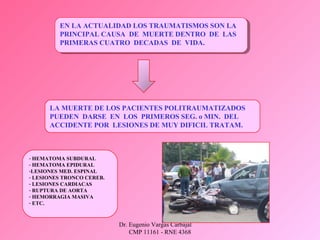 Dr. Eugenio Vargas Carbajal
CMP 11161 - RNE 4368
EN LA ACTUALIDAD LOS TRAUMATISMOS SON LA
PRINCIPAL CAUSA DE MUERTE DENTRO DE LAS
PRIMERAS CUATRO DECADAS DE VIDA.
EN LA ACTUALIDAD LOS TRAUMATISMOS SON LA
PRINCIPAL CAUSA DE MUERTE DENTRO DE LAS
PRIMERAS CUATRO DECADAS DE VIDA.
LA MUERTE DE LOS PACIENTES POLITRAUMATIZADOS
PUEDEN DARSE EN LOS PRIMEROS SEG. o MIN. DEL
ACCIDENTE POR LESIONES DE MUY DIFICIL TRATAM.
- HEMATOMA SUBDURAL
- HEMATOMA EPIDURAL
-LESIONES MED. ESPINAL
- LESIONES TRONCO CEREB.
- LESIONES CARDIACAS
- RUPTURA DE AORTA
- HEMORRAGIA MASIVA
- ETC.
 