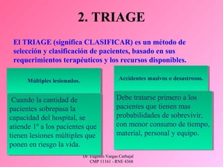 Dr. Eugenio Vargas Carbajal
CMP 11161 - RNE 4368
2. TRIAGE
El TRIAGE (significa CLASIFICAR) es un método de
selección y clasificación de pacientes, basado en sus
requerimientos terapéuticos y los recursos disponibles.
Múltiples lesionados.Múltiples lesionados.
Cuando la cantidad de
pacientes sobrepasa la
capacidad del hospital, se
atiende 1º a los pacientes que
tienen lesiones múltiples que
ponen en riesgo la vida.
Cuando la cantidad de
pacientes sobrepasa la
capacidad del hospital, se
atiende 1º a los pacientes que
tienen lesiones múltiples que
ponen en riesgo la vida.
Accidentes masivos o desastrosos.Accidentes masivos o desastrosos.
Debe tratarse primero a los
pacientes que tienen mas
probabilidades de sobrevivir,
con menor consumo de tiempo,
material, personal y equipo.
Debe tratarse primero a los
pacientes que tienen mas
probabilidades de sobrevivir,
con menor consumo de tiempo,
material, personal y equipo.
 