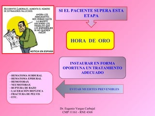 Dr. Eugenio Vargas Carbajal
CMP 11161 - RNE 4368
SI EL PACIENTE SUPERA ESTA
ETAPA
INSTAURAR EN FORMA
OPORTUNA UN TRATAMIENTO
ADECUADO
- HEMATOMA SUBDURAL
- HEMATOMA EPIDURAL
- HEMOTORAX
- NEUMOTORAX
- RUPTURA DE BAZO
- LACERACIÓN HEPÁTICA
- FRACTURA DE PELVIS
- ETC.
EVITAR MUERTES PREVENIBLES
HORA DE ORO
 