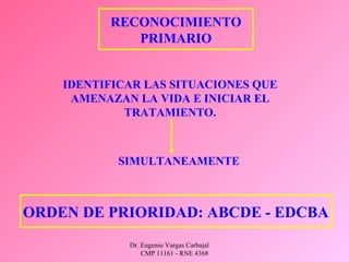 Dr. Eugenio Vargas Carbajal
CMP 11161 - RNE 4368
RECONOCIMIENTO
PRIMARIO
IDENTIFICAR LAS SITUACIONES QUE
AMENAZAN LA VIDA E INICIAR EL
TRATAMIENTO.
SIMULTANEAMENTE
ORDEN DE PRIORIDAD: ABCDE - EDCBA
 