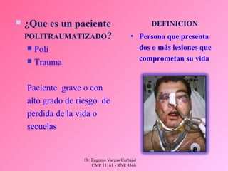 Dr. Eugenio Vargas Carbajal
CMP 11161 - RNE 4368
DEFINICION
• Persona que presenta
dos o más lesiones que
comprometan su vida
 ¿Que es un paciente
POLITRAUMATIZADO?
 Poli
 Trauma
Paciente grave o con
alto grado de riesgo de
perdida de la vida o
secuelas
 