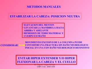 Dr. Eugenio Vargas Carbajal
CMP 11161 - RNE 4368
METODOS MANUALES
ESTABILIZAR LA CABEZA: POSICION NEUTRA
• ELEVACION DEL MENTON
• LEVANTAR LA MANDIBULA HACIA
ARRIBA Y ADELANTE
• REMOSION DE TODO MATERIAL Y
CUERPO EXTRAÑO
CONSIDERAR:
MOVIMIENTO EXCESIVO DE LA COLUMNA PUEDE
CONVERTIR UNA FRACTURA SIN DAÑO NEUROLOGICO
INICIAL EN UNA CON DAÑO NEUROLOGICO DEFINITIVO
EVITAR HIPER EXTENDER Y/O HIPER
FLEXIONAR LA CABEZA Y EL CUELLO
 