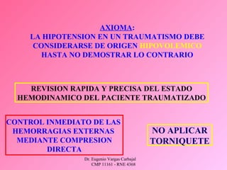 Dr. Eugenio Vargas Carbajal
CMP 11161 - RNE 4368
AXIOMA:
LA HIPOTENSION EN UN TRAUMATISMO DEBE
CONSIDERARSE DE ORIGEN HIPOVOLEMICO
HASTA NO DEMOSTRAR LO CONTRARIO
REVISION RAPIDA Y PRECISA DEL ESTADO
HEMODINAMICO DEL PACIENTE TRAUMATIZADO
CONTROL INMEDIATO DE LAS
HEMORRAGIAS EXTERNAS
MEDIANTE COMPRESION
DIRECTA
NO APLICAR
TORNIQUETE
 