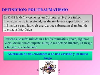 Dr. Eugenio Vargas Carbajal
CMP 11161 - RNE 4368
Persona que sufre más de una lesión traumática grave, alguna o
varias de las cuales supone, aunque sea potencialmente, un riesgo
vital para el accidentado
Afectación de dos cavidades o de una cavidad y un hueso
largo
La OMS la define como lesión Corporal a nivel orgánico,
intencional o no intencional, resultante de una exposición aguda
infringida a cantidades de energía que sobrepasan el umbral de
tolerancia fisiológica.
La OMS la define como lesión Corporal a nivel orgánico,
intencional o no intencional, resultante de una exposición aguda
infringida a cantidades de energía que sobrepasan el umbral de
tolerancia fisiológica.
 