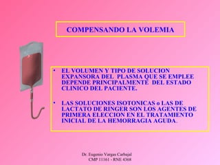 Dr. Eugenio Vargas Carbajal
CMP 11161 - RNE 4368
• EL VOLUMEN Y TIPO DE SOLUCION
EXPANSORA DEL PLASMA QUE SE EMPLEE
DEPENDE PRINCIPALMENTE DEL ESTADO
CLINICO DEL PACIENTE.
• LAS SOLUCIONES ISOTONICAS o LAS DE
LACTATO DE RINGER SON LOS AGENTES DE
PRIMERA ELECCION EN EL TRATAMIENTO
INICIAL DE LA HEMORRAGIA AGUDA.
COMPENSANDO LA VOLEMIA
 
