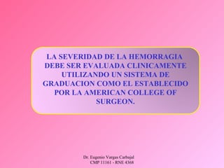 Dr. Eugenio Vargas Carbajal
CMP 11161 - RNE 4368
LA SEVERIDAD DE LA HEMORRAGIA
DEBE SER EVALUADA CLINICAMENTE
UTILIZANDO UN SISTEMA DE
GRADUACION COMO EL ESTABLECIDO
POR LA AMERICAN COLLEGE OF
SURGEON.
 