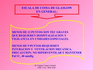 Dr. Eugenio Vargas Carbajal
CMP 11161 - RNE 4368
ESCALA DE COMA DE GLASGOW
EN GENERAL:
MENOS DE 12 PUNTOS SON TEC GRAVES
QUE REQUIEREN HOSPITALIZACION Y
VIGILANCIA EN UNIDADES ESPECIALES.
MENOS DE 9 PUNTOS REQUIEREN
INTUBACION Y VENTILACION MECANICA.
PRECAUCION: NO HIPERVENTILAR Y MANTENER
PaCO 2 40 mmHg
 