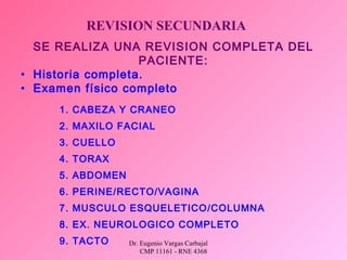 Dr. Eugenio Vargas Carbajal
CMP 11161 - RNE 4368
REVISION SECUNDARIA
SE REALIZA UNA REVISION COMPLETA DEL
PACIENTE:
• Historia completa.
• Examen físico completo
1. CABEZA Y CRANEO
2. MAXILO FACIAL
3. CUELLO
4. TORAX
5. ABDOMEN
6. PERINE/RECTO/VAGINA
7. MUSCULO ESQUELETICO/COLUMNA
8. EX. NEUROLOGICO COMPLETO
9. TACTO
 