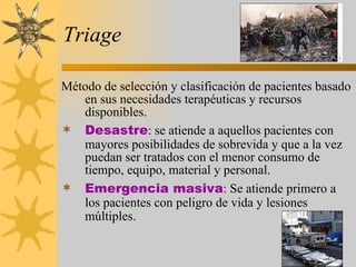 Triage Método de selección y clasificación de pacientes basado en sus necesidades terapéuticas y recursos disponibles. Desastre : se atiende a aquellos pacientes con mayores posibilidades de sobrevida y que a la vez puedan ser tratados con el menor consumo de tiempo, equipo, material y personal. Emergencia masiva : Se atiende primero a los pacientes con peligro de vida y lesiones múltiples.   