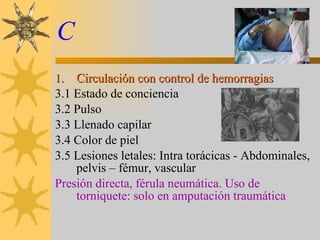 C Circulación con control de hemorragias 3.1 Estado de conciencia 3.2 Pulso 3.3 Llenado capilar 3.4 Color de piel 3.5 Lesiones letales: Intra torácicas - Abdominales, pelvis – fémur, vascular Presión directa, férula neumática. Uso de torniquete: solo en amputación traumática 