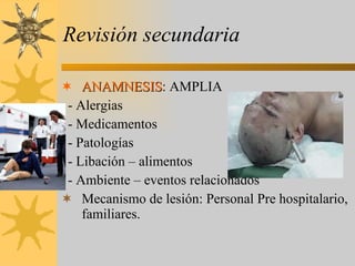 Revisión secundaria ANAMNESIS : AMPLIA - Alergias - Medicamentos - Patologías - Libación – alimentos - Ambiente – eventos relacionados Mecanismo de lesión: Personal Pre hospitalario, familiares. 