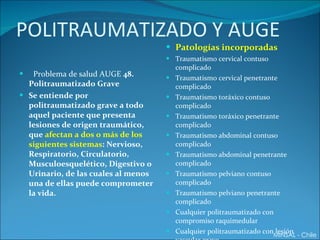 POLITRAUMATIZADO Y AUGE Problema de salud AUGE  48. Politraumatizado Grave Se entiende por politraumatizado grave a todo aquel paciente que presenta lesiones de origen traumático, que  afectan a dos o más de los siguientes sistemas : Nervioso, Respiratorio, Circulatorio, Musculoesquelético, Digestivo o Urinario, de las cuales al menos una de ellas puede comprometer la vida. Patologías incorporadas Traumatismo cervical contuso complicado Traumatismo cervical penetrante complicado Traumatismo toráxico contuso complicado Traumatismo toráxico penetrante complicado Traumatismo abdominal contuso complicado Traumatismo abdominal penetrante complicado Traumatismo pelviano contuso complicado Traumatismo pelviano penetrante complicado Cualquier politraumatizado con compromiso raquimedular Cualquier politraumatizado con lesión vascular grave MINSAL - Chile 