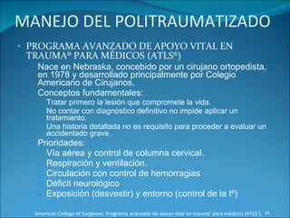 MANEJO DEL POLITRAUMATIZADO PROGRAMA AVANZADO DE APOYO VITAL EN TRAUMA ®  PARA MÉDICOS (ATLS ® ) Nace en Nebraska, concebido por un cirujano ortopedista, en 1978 y desarrollado principalmente por Colegio Americano de Cirujanos. Conceptos fundamentales: Tratar primero la lesión que compromete la vida. No contar con diagnóstico definitivo no impide aplicar un tratamiento. Una historia detallada no es requisito para proceder a evaluar un accidentado grave. Prioridades: Vía aérea y control de columna cervical. Respiración y ventilación. Circulación con control de hemorragias Déficit neurológico Exposición (desvestir) y entorno (control de la tº) American College of Surgeons. Programa avanzado de apoyo vital en trauma ®  para médicos (ATLS ® ).  7ª Edición 