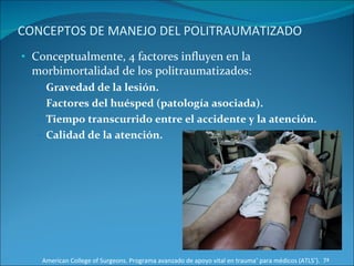 CONCEPTOS DE MANEJO DEL POLITRAUMATIZADO Conceptualmente, 4 factores influyen en la morbimortalidad de los politraumatizados: Gravedad de la lesión.  Factores del huésped (patología asociada).  Tiempo transcurrido entre el accidente y la atención.  Calidad de la atención.  American College of Surgeons. Programa avanzado de apoyo vital en trauma ®  para médicos (ATLS ® ).  7ª Edición 