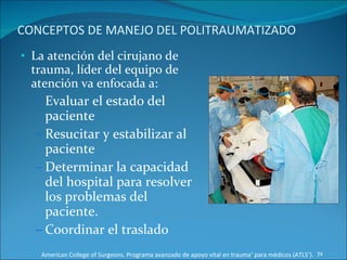 CONCEPTOS DE MANEJO DEL POLITRAUMATIZADO La atención del cirujano de trauma, líder del equipo de atención va enfocada a: Evaluar el estado del paciente  Resucitar y estabilizar al paciente Determinar la capacidad del hospital para resolver los problemas del paciente.  Coordinar el traslado  American College of Surgeons. Programa avanzado de apoyo vital en trauma ®  para médicos (ATLS ® ).  7ª Edición 