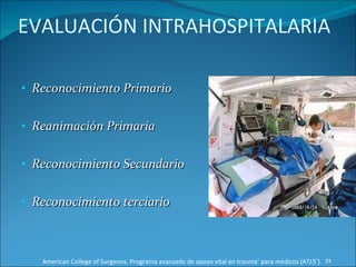 EVALUACIÓN INTRAHOSPITALARIA Reconocimiento Primario Reanimación Primaria Reconocimiento Secundario Reconocimiento terciario American College of Surgeons. Programa avanzado de apoyo vital en trauma ®  para médicos (ATLS ® ).  7ª Edición 