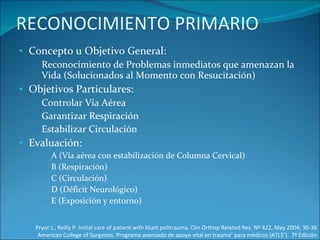 RECONOCIMIENTO PRIMARIO Concepto u Objetivo General: Reconocimiento de Problemas inmediatos que amenazan la Vida (Solucionados al Momento con Resucitación) Objetivos Particulares: Controlar Vía Aérea Garantizar Respiración Estabilizar Circulación Evaluación: A (Vía aérea con estabilización de Columna Cervical)  B (Respiración) C (Circulación) D (Déficit Neurológico) E (Exposición y entorno) Pryor J., Reilly P. Initial care of patient with blunt politrauma. Clin Orthop Related Res. Nº 422, May 2004; 30-36 American College of Surgeons. Programa avanzado de apoyo vital en trauma ®  para médicos (ATLS ® ).  7ª Edición 