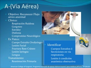 A-(Vía Aérea) Objetivo: Reconocer Flujo aéreo anormal Clínica: Respiración Ruidosa Gorgoteo Estridor Disfonia Compromiso Neurológico Ex Físico: Cuerpo Extraño Orofaríngeo Lesión Facial  Fractura Base Cráneo Lesión laríngea Lengua Tratamiento: Reanimación Primaria American College of Surgeons. Programa avanzado de apoyo vital en trauma ®  para médicos (ATLS ® ).  7ª Edición Identificar Cuerpos Extraños ó Secreciones en vía respiratoria Lesión ó condición anatómica obstructiva  