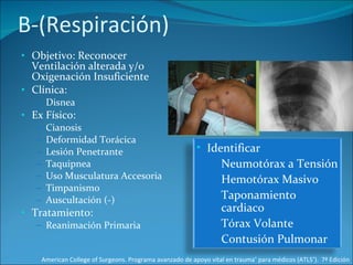 B-(Respiración) Objetivo: Reconocer Ventilación alterada y/o Oxigenación Insuficiente Clínica: Disnea Ex Físico: Cianosis Deformidad Torácica Lesión Penetrante Taquipnea Uso Musculatura Accesoria Timpanismo Auscultación (-) Tratamiento: Reanimación Primaria American College of Surgeons. Programa avanzado de apoyo vital en trauma ®  para médicos (ATLS ® ).  7ª Edición Identificar Neumotórax a Tensión Hemotórax Masivo Taponamiento cardiaco Tórax Volante Contusión Pulmonar 