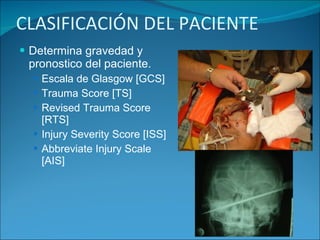 CLASIFICACIÓN DEL PACIENTE Determina gravedad y pronostico del paciente. Escala de Glasgow [GCS] Trauma Score [TS] Revised Trauma Score [RTS] Injury Severity Score [ISS] Abbreviate Injury Scale [AIS] 
