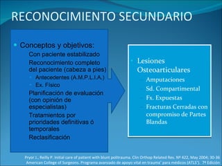RECONOCIMIENTO SECUNDARIO Conceptos y objetivos: Con paciente estabilizado Reconocimiento completo del paciente (cabeza a pies)  Antecedentes (A.M.P.L.I.A.) Ex. Físico Planificación de evaluación (con opinión de especialistas)  Tratamientos por prioridades definitivas ó temporales Reclasificación Lesiones Osteoarticulares Amputaciones Sd. Compartimental Fx. Expuestas Fracturas Cerradas con compromiso de Partes Blandas Pryor J., Reilly P. Initial care of patient with blunt politrauma. Clin Orthop Related Res. Nº 422, May 2004; 30-36 American College of Surgeons. Programa avanzado de apoyo vital en trauma ®  para médicos (ATLS ® ).  7ª Edición 