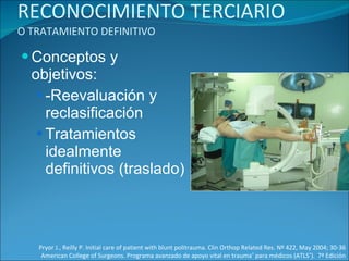 RECONOCIMIENTO TERCIARIO  O TRATAMIENTO DEFINITIVO Conceptos y objetivos: -Reevaluación y reclasificación Tratamientos idealmente definitivos (traslado)  Pryor J., Reilly P. Initial care of patient with blunt politrauma. Clin Orthop Related Res. Nº 422, May 2004; 30-36 American College of Surgeons. Programa avanzado de apoyo vital en trauma ®  para médicos (ATLS ® ).  7ª Edición 