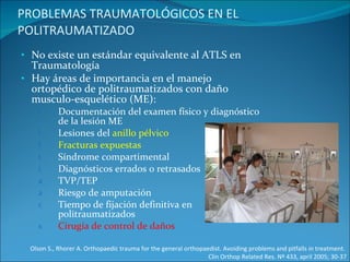 PROBLEMAS TRAUMATOLÓGICOS EN EL POLITRAUMATIZADO No existe un estándar equivalente al ATLS en Traumatología Hay áreas de importancia en el manejo ortopédico de politraumatizados con daño musculo-esquelético (ME): Documentación del examen físico y diagnóstico de la lesión ME Lesiones del  anillo pélvico Fracturas expuestas Síndrome compartimental Diagnósticos errados o retrasados TVP/TEP Riesgo de amputación Tiempo de fijación definitiva en politraumatizados Cirugía de control de daños Olson S., Rhorer A. Orthopaedic trauma for the general orthopaedist. Avoiding problems and pitfalls in treatment.  Clin Orthop Related Res. Nº 433, april 2005; 30-37 