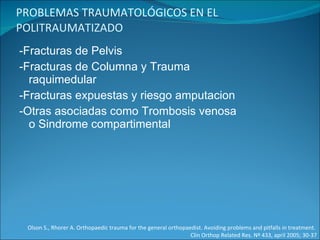 PROBLEMAS TRAUMATOLÓGICOS EN EL POLITRAUMATIZADO -Fracturas de Pelvis -Fracturas de Columna y Trauma raquimedular -Fracturas expuestas y riesgo amputacion -Otras asociadas como Trombosis venosa o Sindrome compartimental Olson S., Rhorer A. Orthopaedic trauma for the general orthopaedist. Avoiding problems and pitfalls in treatment.  Clin Orthop Related Res. Nº 433, april 2005; 30-37 
