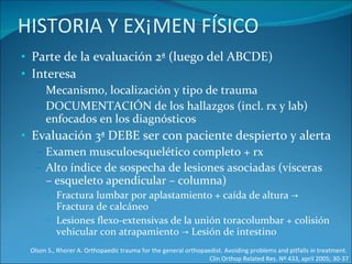 HISTORIA Y EXÁMEN FÍSICO Parte de la evaluación 2ª (luego del ABCDE) Interesa Mecanismo, localización y tipo de trauma  DOCUMENTACIÓN de los hallazgos (incl. rx y lab) enfocados en los diagnósticos Evaluación 3ª DEBE ser con paciente despierto y alerta Examen musculoesquelético completo + rx Alto índice de sospecha de lesiones asociadas (vísceras – esqueleto apendicular – columna)  Fractura lumbar por aplastamiento + caída de altura -> Fractura de calcáneo Lesiones flexo-extensivas de la unión toracolumbar + colisión vehicular con atrapamiento -> Lesión de intestino Olson S., Rhorer A. Orthopaedic trauma for the general orthopaedist. Avoiding problems and pitfalls in treatment.  Clin Orthop Related Res. Nº 433, april 2005; 30-37 
