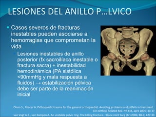LESIONES DEL ANILLO PÉLVICO Casos severos de fracturas inestables pueden asociarse a hemorragias que comprometan la vida Lesiones inestables de anillo posterior (fx sacroilíaca inestable o fractura sacra) + inestabilidad hemodinámica (PA sistólica <90mmHg y mala respuesta a fluidos) -> estabilización pélvica debe ser parte de la reanimación inicial Olson S., Rhorer A. Orthopaedic trauma for the general orthopaedist. Avoiding problems and pitfalls in treatment.  Clin Orthop Related Res. Nº 433, april 2005; 30-37 van Vugt A.B., van Kampen A. An unstable pelvic ring. The killing fracture. J Bone Joint Surg (Br) 2006; 88-b; 427-33 