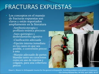 FRACTURAS EXPUESTAS Los conceptos en el manejo de fracturas expuestas son claros y están soportados ampliamente en la literatura -Antibioticoterapia y profilaxis tetánica precoces -Aseo quirúrgico y desbridamiento agresivo -Clasificación adecuada -Fijación interna inmediata en los casos en que sea posible, o conversión precoz a esta -Manejo adecuado de partes blandas tanto en curaciones como en uso de injertos y colgajos, para una cobertura precoz Olson S., Rhorer A. Orthopaedic trauma for the general orthopaedist. Avoiding problems and pitfalls in treatment.  Clin Orthop Related Res. Nº 433, april 2005; 30-37 