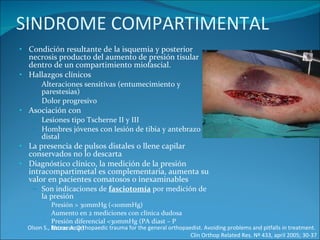 SINDROME COMPARTIMENTAL Condición resultante de la isquemia y posterior necrosis producto del aumento de presión tisular dentro de un compartimiento miofascial. Hallazgos clínicos Alteraciones sensitivas (entumecimiento y parestesias) Dolor progresivo  Asociación con Lesiones tipo Tscherne II y III Hombres jóvenes con lesión de tibia y antebrazo distal La presencia de pulsos distales o llene capilar conservados no lo descarta Diagnóstico clínico, la medición de la presión intracompartimetal es complementaria, aumenta su valor en pacientes comatosos o inexaminables Son indicaciones de  fasciotomía  por medición de la presión Presión > 30mmHg (<10mmHg) Aumento en 2 mediciones con clínica dudosa Presión diferencial <30mmHg (PA diast – P Intracomp) Olson S., Rhorer A. Orthopaedic trauma for the general orthopaedist. Avoiding problems and pitfalls in treatment.  Clin Orthop Related Res. Nº 433, april 2005; 30-37 