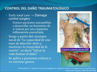 CONTROL DEL DAÑO TRAUMATOLÓGICO Early total care  -> Damage control surgery Existen pacientes susceptibles a desarrollar un fenómeno de 2ª injuria por una respuesta inflamatoria exacerbada  Surge a partir del concepto naval de  “La capacidad de una nave de absorber daño y mantener la integridad de la misión” , es decir “Salvar la vida-limitar el daño” Se aplica a pacientes críticos o en extremo graves Giannoudis P.V.  Aspects of current management. Surgical priorities in damage control in politrauma.  J Bone Joint Surg (Br) 2003; 85-B:478-83 