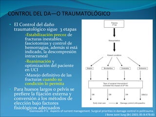 CONTROL DEL DAÑO TRAUMATOLÓGICO El Control del daño traumatológico sigue  3 etapas -Estabilización precoz  de fracturas inestables, fasciotomías y control de hemorragias, además si está indicado, la descompresión intracraneal -Reanimación  y optimización del paciente en UCI -Manejo definitivo de las fracturas  cuando su condición lo permita Para huesos largos o pelvis se prefiere la fijación externa y conversión a los métodos de elección bajo factores fisiológicos adecuados Giannoudis P.V.  Aspects of current management. Surgical priorities in damage control in politrauma.  J Bone Joint Surg (Br) 2003; 85-B:478-83 