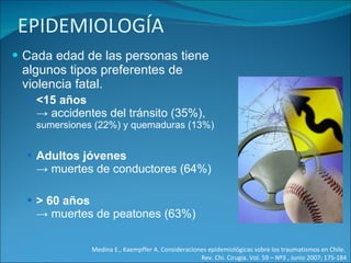 EPIDEMIOLOGÍA Cada edad de las personas tiene algunos tipos preferentes de violencia fatal.  <15 años  -> accidentes del tránsito (35%),  sumersiones (22%) y quemaduras (13%) Adultos jóvenes  -> muertes de conductores (64%) > 60 años  -> muertes de peatones (63%) Medina E., Kaempffer A. Consideraciones epidemiológicas sobre los traumatismos en Chile.  Rev. Chi. Cirugía. Vol. 59 – Nº3 , Junio 2007; 175-184 