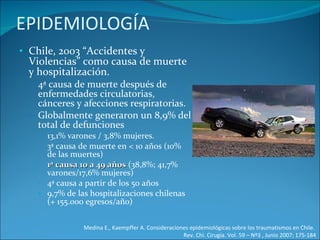 EPIDEMIOLOGÍA Chile, 2003 “Accidentes y Violencias” como causa de muerte y hospitalización. 4ª causa de muerte después de enfermedades circulatorias, cánceres y afecciones respiratorias.  Globalmente generaron un 8,9% del total de defunciones 13,1% varones / 3,8% mujeres.  3ª causa de muerte en < 10 años (10% de las muertes) 1ª causa 10 a 49 años  (38,8%; 41,7% varones/17,6% mujeres) 4ª causa a partir de los 50 años 9,7% de las hospitalizaciones chilenas (+ 155.000 egresos/año) Medina E., Kaempffer A. Consideraciones epidemiológicas sobre los traumatismos en Chile.  Rev. Chi. Cirugía. Vol. 59 – Nº3 , Junio 2007; 175-184 