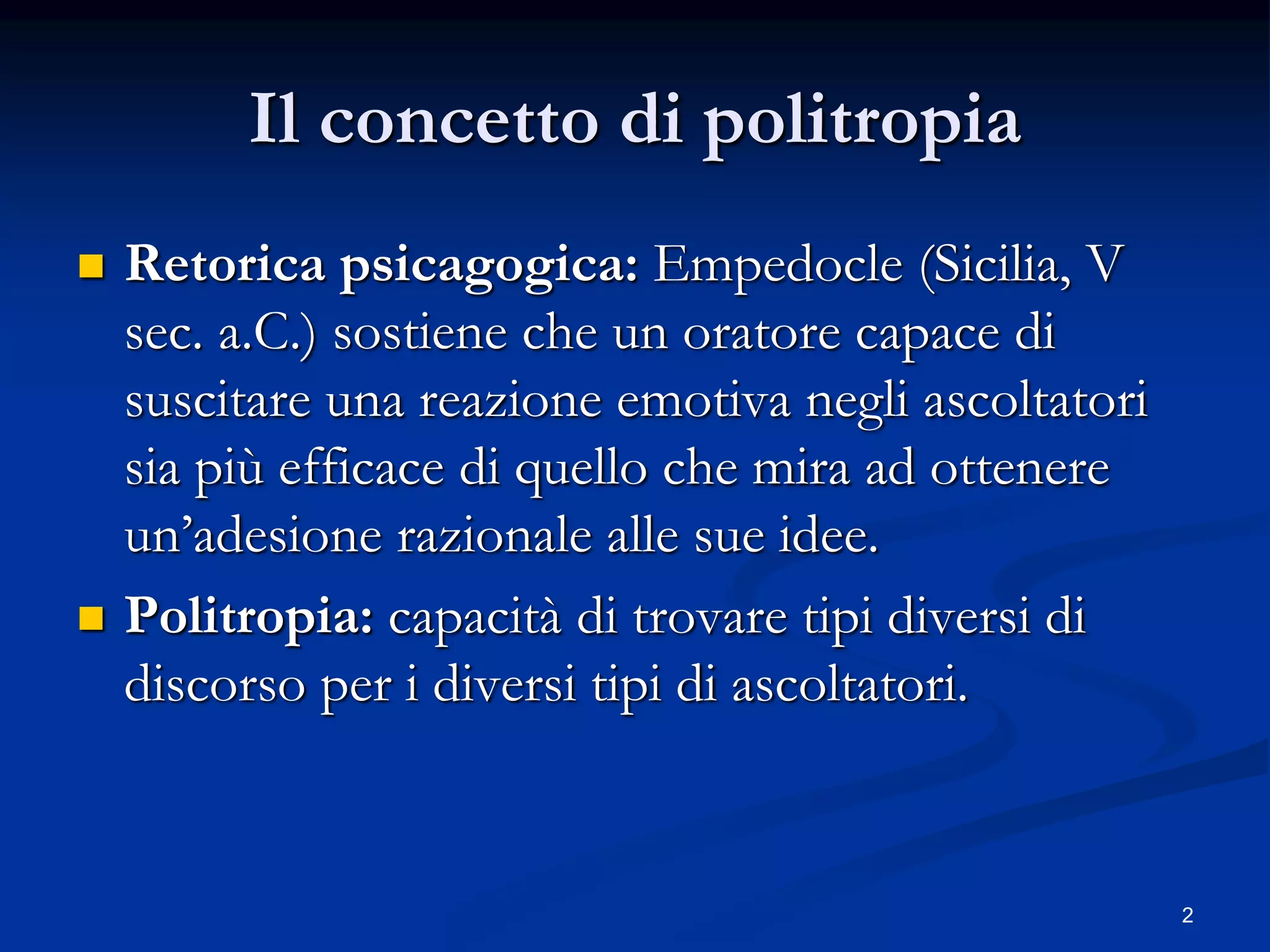 2
Il concetto di politropia
 Retorica psicagogica: Empedocle (Sicilia, V
sec. a.C.) sostiene che un oratore capace di
suscitare una reazione emotiva negli ascoltatori
sia più efficace di quello che mira ad ottenere
un’adesione razionale alle sue idee.
 Politropia: capacità di trovare tipi diversi di
discorso per i diversi tipi di ascoltatori.
 