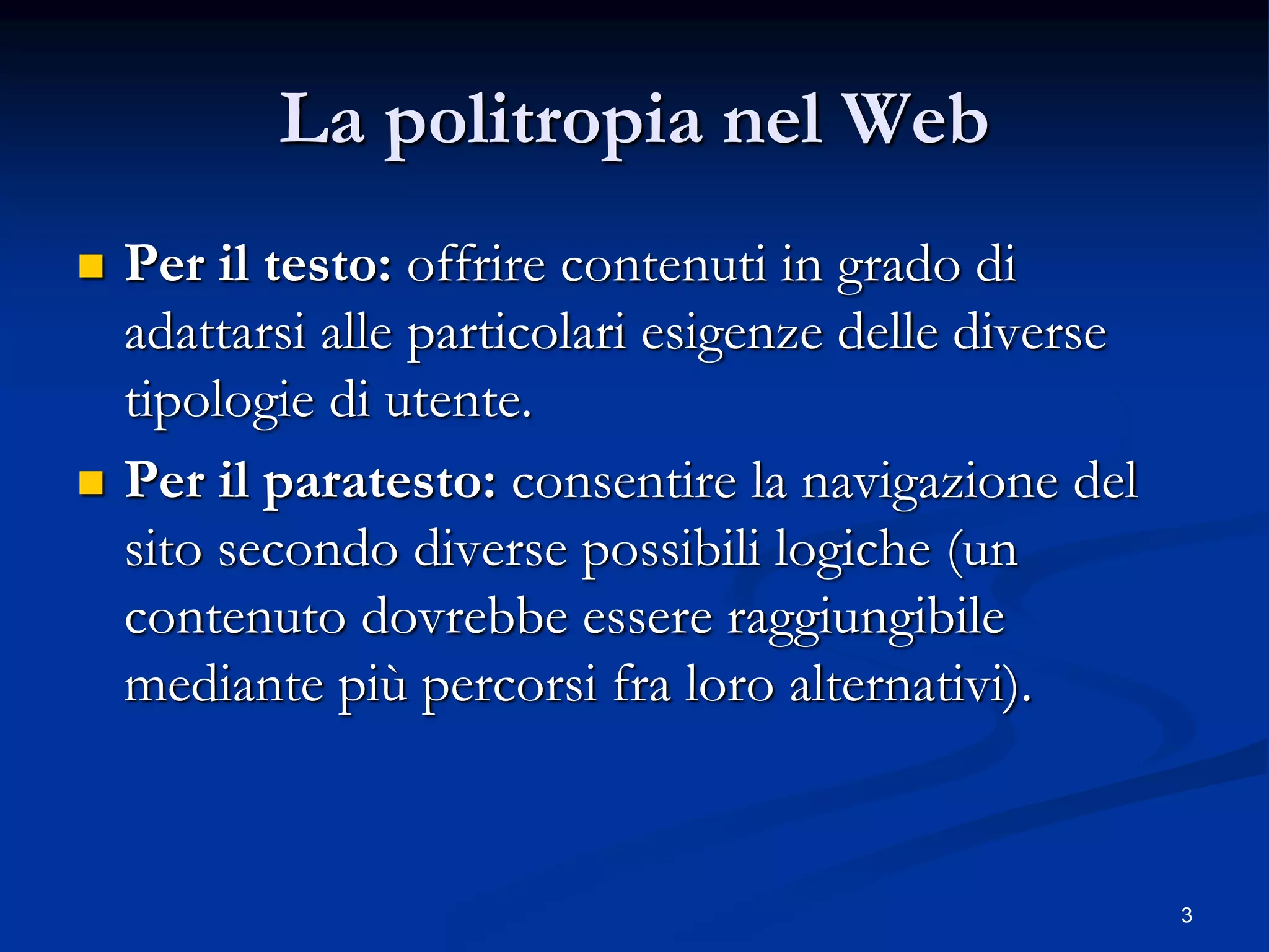 3
La politropia nel Web
 Per il testo: offrire contenuti in grado di
adattarsi alle particolari esigenze delle diverse
tipologie di utente.
 Per il paratesto: consentire la navigazione del
sito secondo diverse possibili logiche (un
contenuto dovrebbe essere raggiungibile
mediante più percorsi fra loro alternativi).
 