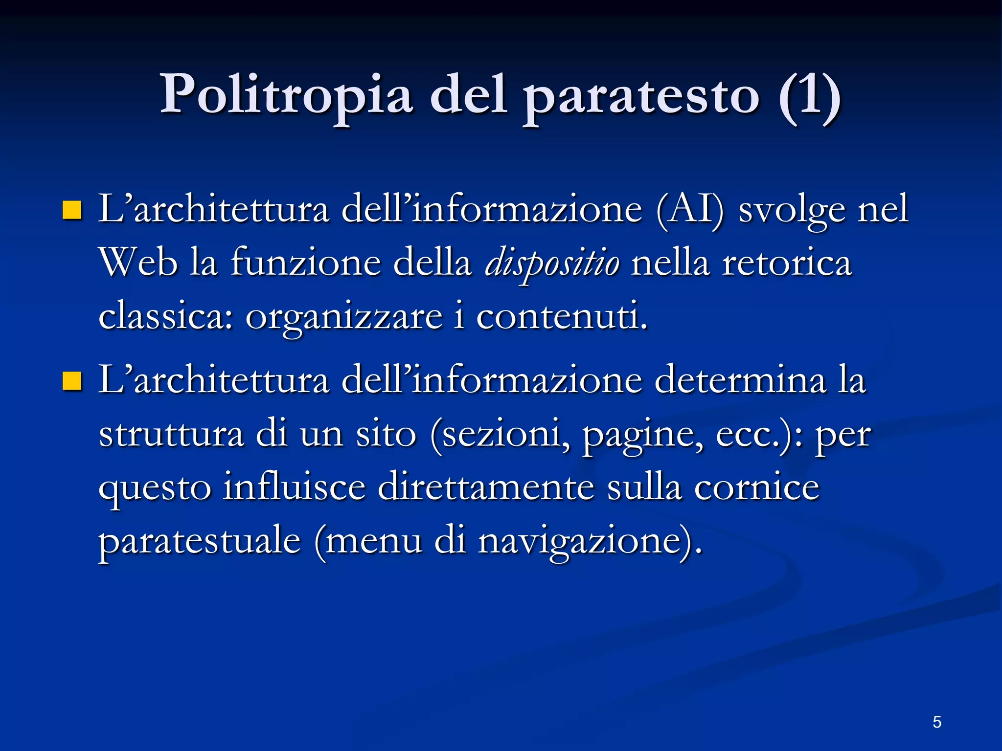 5
Politropia del paratesto (1)
 L’architettura dell’informazione (AI) svolge nel
Web la funzione della dispositio nella retorica
classica: organizzare i contenuti.
 L’architettura dell’informazione determina la
struttura di un sito (sezioni, pagine, ecc.): per
questo influisce direttamente sulla cornice
paratestuale (menu di navigazione).
 
