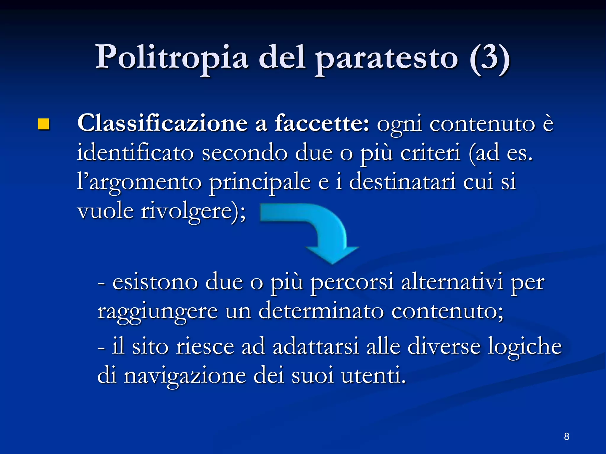 8
Politropia del paratesto (3)
 Classificazione a faccette: ogni contenuto è
identificato secondo due o più criteri (ad es.
l’argomento principale e i destinatari cui si
vuole rivolgere);
- esistono due o più percorsi alternativi per
raggiungere un determinato contenuto;
- il sito riesce ad adattarsi alle diverse logiche
di navigazione dei suoi utenti.
 