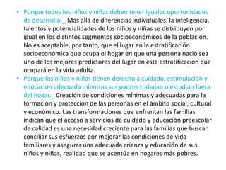 • Porque todos los niños y niñas deben tener iguales oportunidades
de desarrollo._ Más allá de diferencias individuales, la inteligencia,
talentos y potencialidades de los niños y niñas se distribuyen por
igual en los distintos segmentos socioeconómicos de la población.
No es aceptable, por tanto, que el lugar en la estratificación
socioeconómica que ocupa el hogar en que una persona nació sea
uno de los mejores predictores del lugar en esta estratificación que
ocupará en la vida adulta.
• Porque los niños y niñas tienen derecho a cuidado, estimulación y
educación adecuada mientras sus padres trabajan o estudian fuera
del hogar._ Creación de condiciones mínimas y adecuadas para la
formación y protección de las personas en el ámbito social, cultural
y económico. Las transformaciones que enfrentan las familias
indican que el acceso a servicios de cuidado y educación preescolar
de calidad es una necesidad creciente para las familias que buscan
conciliar sus esfuerzos por mejorar las condiciones de vida
familiares y asegurar una adecuada crianza y educación de sus
niños y niñas, realidad que se acentúa en hogares más pobres.
 