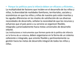 • Porque las políticas para la infancia deben ser eficaces y eficientes._
La multiplicidad de factores que inciden en el desarrollo de los niños y
niñas, la diversidad de realidades familiares, territoriales, sociales y
económicas en que los niños y niñas de nuestro país están insertos y
las agudas diferencias en los niveles de satisfacción de sus diversas
necesidades de desarrollo, señalan la necesidad de que los recursos y
esfuerzos que el país pone a su servicio se organicen flexible,
integrada y priorizadamente hacia metas universales de desarrollo
infantil.
Las instituciones e instrumentos que formen parte de la política de infancia
en la forma de un sistema, deben organizarse en la forma de un sistema
coherente e integrado, que oriente flexible y pertinentemente su
gestión hacia las metas de desarrollo integral de todos los niños y
niñas.
 