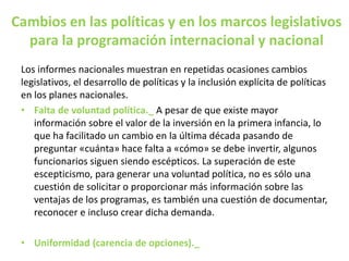 Cambios en las políticas y en los marcos legislativos
para la programación internacional y nacional
Los informes nacionales muestran en repetidas ocasiones cambios
legislativos, el desarrollo de políticas y la inclusión explícita de políticas
en los planes nacionales.
• Falta de voluntad política._ A pesar de que existe mayor
información sobre el valor de la inversión en la primera infancia, lo
que ha facilitado un cambio en la última década pasando de
preguntar «cuánta» hace falta a «cómo» se debe invertir, algunos
funcionarios siguen siendo escépticos. La superación de este
escepticismo, para generar una voluntad política, no es sólo una
cuestión de solicitar o proporcionar más información sobre las
ventajas de los programas, es también una cuestión de documentar,
reconocer e incluso crear dicha demanda.
• Uniformidad (carencia de opciones)._
 