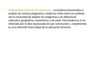 • Uniformidad (carencia de opciones)._ La tendencia burocrática a
ampliar los mismos programas a todos los niños entra en conflicto
con la necesidad de adaptar los programas a las diferencias
culturales, geográficas, económicas y de edad. Esta tendencia se ve
reforzada por la idea equivocada de que «preescolar», simplemente
es una extensión hacia abajo de la educación primaria.
 