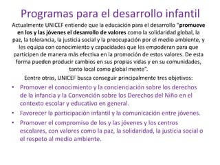 Programas para el desarrollo infantil
Actualmente UNICEF entiende que la educación para el desarrollo “promueve
en los y las jóvenes el desarrollo de valores como la solidaridad global, la
paz, la tolerancia, la justicia social y la preocupación por el medio ambiente, y
les equipa con conocimiento y capacidades que les empoderan para que
participen de manera más efectiva en la promoción de estos valores. De esta
forma pueden producir cambios en sus propias vidas y en su comunidades,
tanto local como global mente”.
Eentre otras, UNICEF busca conseguir principalmente tres objetivos:
• Promover el conocimiento y la concienciación sobre los derechos
de la infancia y la Convención sobre los Derechos del Niño en el
contexto escolar y educativo en general.
• Favorecer la participación infantil y la comunicación entre jóvenes.
• Promover el compromiso de los y las jóvenes y los centros
escolares, con valores como la paz, la solidaridad, la justicia social o
el respeto al medio ambiente.
 